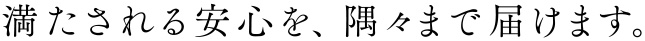 満たされる安心を、隅々まで届けます。