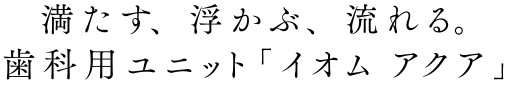 満たす、 浮かぶ、 流れる。歯科用ユニット「イオム アクア」