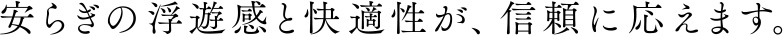 安らぎの浮遊感と快適性が、信頼に応えます。